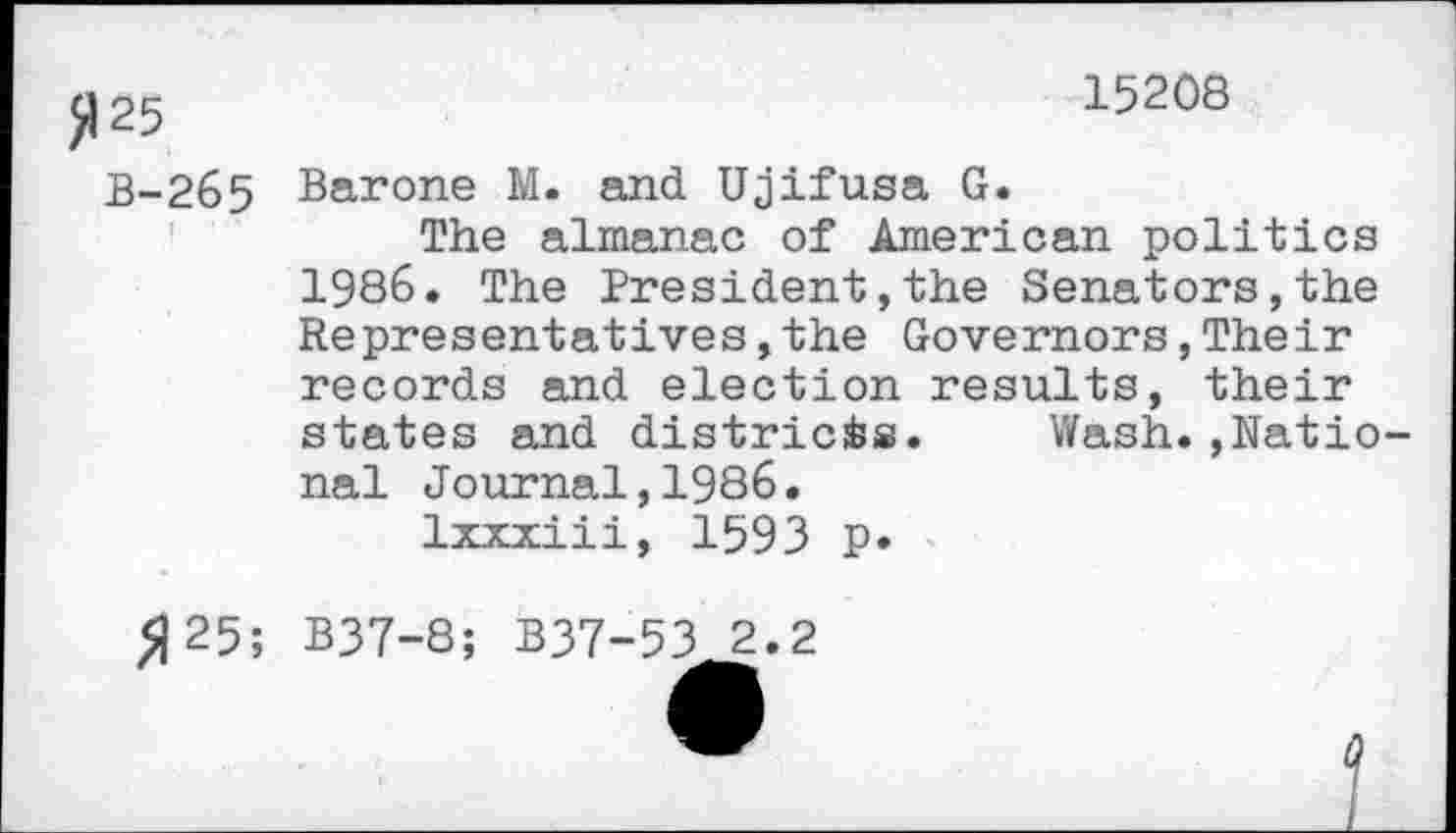 ﻿25	15208
B-265 Barone M. and Ujifusa G.
The almanac of American politics 1986. The President,the Senators,the Representatives,the Governors,Their records and election results, their states and districts. Wash.,Ratio nal Journal,1986.
Ixxxiii, 1593 p»
»25; B37-8; B37-53 2.2